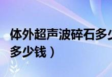 体外超声波碎石多少钱一次（超声波体外碎石多少钱）