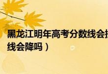 黑龙江明年高考分数线会提高吗（黑龙江2022高考文科录取线会降吗）