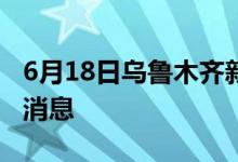 6月18日乌鲁木齐新型冠状病毒肺炎疫情最新消息