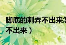 脚底的刺弄不出来怎么办（脚底进刺怎么办拿不出来）