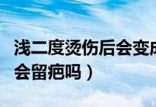 浅二度烫伤后会变成深二度吗（浅二度烫伤后会留疤吗）