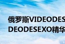 俄罗斯VIDEODESEXO精华（关于俄罗斯VIDEODESEXO精华的介绍）