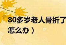 80多岁老人骨折了怎么办（80多岁老人骨折怎么办）