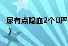 尿有点隐血2个➕严重吗（尿隐血2十需要治吗）