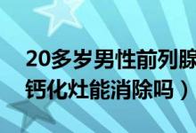 20多岁男性前列腺钙化灶怎么消除（前列腺钙化灶能消除吗）