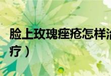 脸上玫瑰痤疮怎样治疗（脸上玫瑰痤疮怎么治疗）