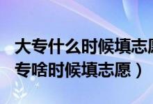 大专什么时候填志愿2021年（2022年高考大专啥时候填志愿）