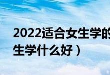 2022适合女生学的本科专业有什么（本科女生学什么好）