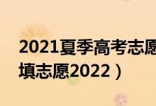 2021夏季高考志愿填报（夏季高考什么时候填志愿2022）