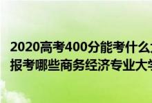 2020高考400分能考什么大学（2022年高考400分左右适合报考哪些商务经济专业大学）