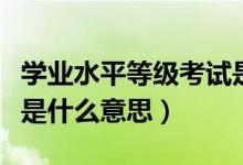 学业水平等级考试是什么（学业水平等级考试是什么意思）