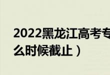 2022黑龙江高考专科志愿填报截止日期（什么时候截止）