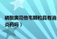 磷酸奥司他韦颗粒具有消炎效果吗（磷酸奥司他韦颗粒是消炎药吗）