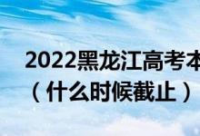 2022黑龙江高考本科一批志愿填报截止日期（什么时候截止）