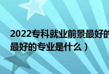 2022专科就业前景最好的专业（2022高考工学类就业前景最好的专业是什么）