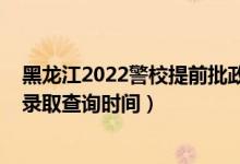 黑龙江2022警校提前批政审时间（黑龙江2022高考提前批录取查询时间）