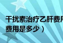 干扰素治疗乙肝费用是多少（干扰素治疗乙肝费用是多少）