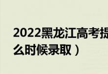 2022黑龙江高考提前批录取时间（提前批什么时候录取）