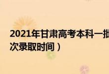 2021年甘肃高考本科一批录取时间（2021年甘肃高考各批次录取时间）