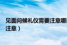 见面问候礼仪需要注意哪些问题（问候礼仪有哪些常识需要注意）