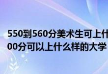 550到560分美术生可上什么大学（2022高考美术生350到500分可以上什么样的大学）