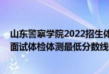 山东警察学院2022招生体检（山东2021中国人民警察大学面试体检体测最低分数线是多少）