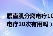 腹直肌分离电疗10次有效果吗（腹直肌分离电疗10次有用吗）