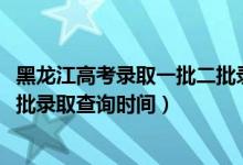 黑龙江高考录取一批二批录取时间（黑龙江2022高考本科一批录取查询时间）