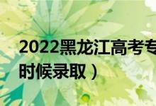 2022黑龙江高考专科提前批录取时间（什么时候录取）