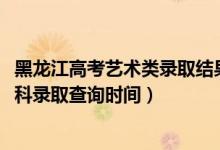 黑龙江高考艺术类录取结果查询（黑龙江2022高考艺术类本科录取查询时间）