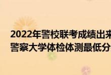 2022年警校联考成绩出来了吗（2021山东省报考中国人民警察大学体检体测最低分数线是多少）