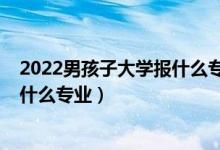 2022男孩子大学报什么专业比较好（2022男孩文科生适合什么专业）