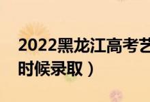 2022黑龙江高考艺术类本科录取时间（什么时候录取）