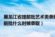 黑龙江省提前批艺术类录取人数（黑龙江2022高考艺术类提前批什么时候录取）