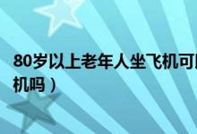 80岁以上老年人坐飞机可以吗（80岁以上的老年人可以坐飞机吗）