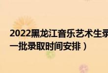 2022黑龙江音乐艺术生录取分数线（2022黑龙江高考本科一批录取时间安排）