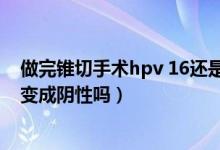 做完锥切手术hpv 16还是阳性（锥切手术后HPV16阳性能变成阴性吗）