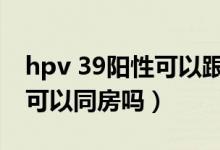 hpv 39阳性可以跟老公接吻吗（hpv39阳性可以同房吗）