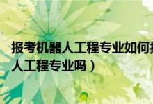 报考机器人工程专业如何报考（2022年高考520分能读机器人工程专业吗）