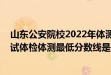 山东公安院校2022年体测时间（山东2021新疆警察学院面试体检体测最低分数线是多少）