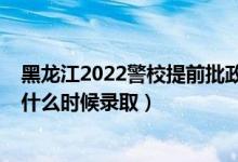 黑龙江2022警校提前批政审时间（黑龙江2022高考提前批什么时候录取）