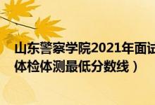 山东警察学院2021年面试线（2021山东警察学院在山东的体检体测最低分数线）