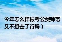 今年怎么样报考公费师范（2022如果填了免费师范生的志愿又不想去了行吗）