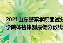 2021山东警察学院面试分数线（2021山东省报考铁道警察学院体检体测最低分数线是多少）