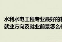 水利水电工程专业最好的就业方向（2022水利水电工程专业就业方向及就业前景怎么样）