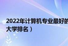 2022年计算机专业最好的大学排名（2022全国计算机专业大学排名）