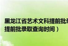 黑龙江省艺术文科提前批录取情况（黑龙江2022高考艺术类提前批录取查询时间）