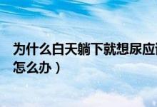 为什么白天躺下就想尿应该怎么办（一躺下就想尿没法睡觉怎么办）