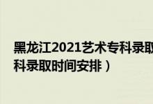 黑龙江2021艺术专科录取时间（2022黑龙江高考艺术类专科录取时间安排）