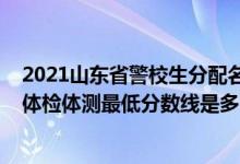 2021山东省警校生分配名单（山东2021山东警察学院面试体检体测最低分数线是多少）